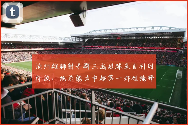 沧州雄狮射手群三成进球来自补时阶段，绝杀能力中超第一却难掩锋无力