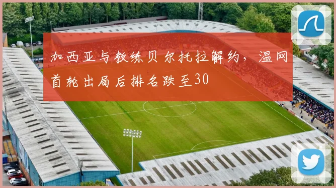 加西亚与教练贝尔托拉解约,温网首轮出局后排名跌至30