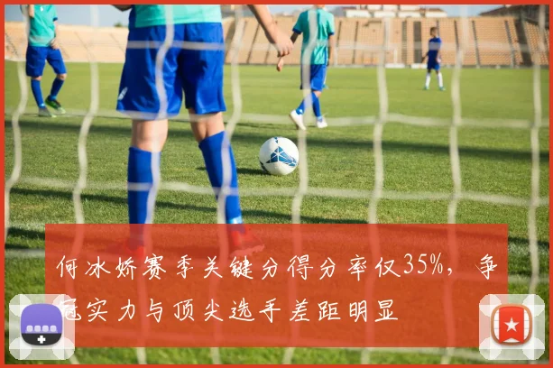 何冰娇赛季关键分得分率仅35%,争冠实力与顶尖选手差距明显