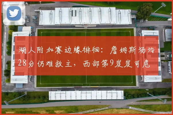 湖人附加赛边缘徘徊：詹姆斯场均28分仍难救主，西部第9岌岌可危
