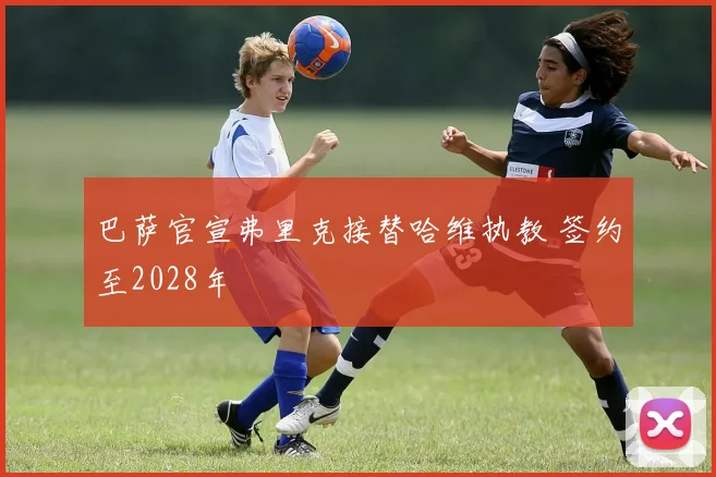巴萨官宣弗里克接替哈维执教 签约至2028年