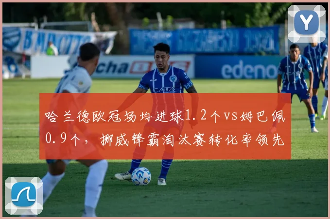 哈兰德欧冠场均进球1.2个vs姆巴佩0.9个，挪威锋霸淘汰赛转化率领先