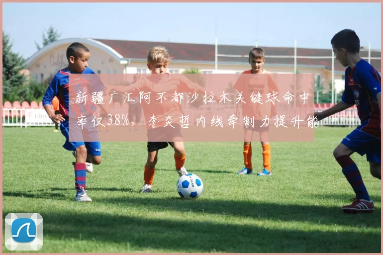 新疆广汇阿不都沙拉木关键球命中率仅38%，李炎哲内线牵制力提升能否扭转局面？