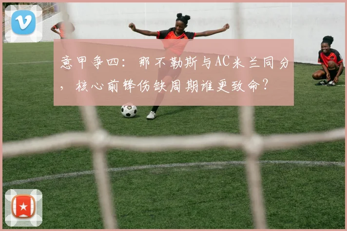 意甲争四:那不勒斯与AC米兰同分,核心前锋伤缺周期谁更致命?